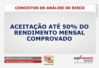 CONCEITOS DE ANÁLISE DE RISCO




    ACEITAÇÃO ATÉ 50% DO
     RENDIMENTO MENSAL
        COMPROVADO


GARANTIA DE ARRENDAMENTO

NÃO PAGO & DESPESAS LEGAIS
 