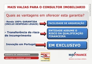 MAIS VALIAS PARA O CONSULTOR IMOBILIARIO

 Quais as vantagens em oferecer esta garantia?
- Renda 100% GARANTIDA
(INCLUI DESPESAS LEGAIS)     FACILIDADE DE ANGARIAÇÃO


                             ENTIDADE ASSUME O
- Transferência do risco     RISCO DA QUALIFICAÇÃO
de incumprimento             FINANCEIRA


Inovação em Portugal
                             EM EXCLUSIVO

GARANTIA DE ARRENDAMENTO

NÃO PAGO & DESPESAS LEGAIS
 