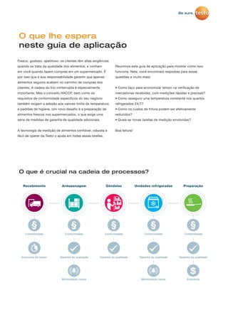 $
O que lhe espera
neste guia de aplicação
O que é crucial na cadeia de processos?
Fresco, gostoso, apetitoso: os clientes têm altas exigências
quando se trata da qualidade dos alimentos, e confiam
em você quando fazem compras em um supermercado. É
por isso que é sua responsabilidade garantir que apenas
alimentos seguros acabem no carrinho de compras dos
clientes. A cadeia do frio ininterrupta é especialmente
importante; Mas o conceito HACCP, bem como os
requisitos de conformidade específicos do seu negócio
também exigem a adesão aos valores limite de temperatura
e padrões de higiene. Um novo desafio é a preparação de
alimentos frescos nos supermercados, o que exige uma
série de medidas de garantia de qualidade adicionais.
A tecnologia de medição de alimentos confiável, robusta e
fácil de operar da Testo o ajuda em todas essas tarefas.
Reunimos este guia de aplicação para mostrar como isso
funciona. Nela, você encontrará respostas para essas
questões e muito mais:
• Como faço para economizar tempo na verificação de
mercadorias recebidas, com medições rápidas e precisas?
• Como asseguro uma temperatura constante nos quartos
refrigerados 24/7?
• Como os custos de fritura podem ser efetivamente
reduzidos?
• Quais as novas tarefas de medição envolvidas?
Boa leitura!
Armazenagem
Conformidade
Garantia da qualidade
Minimizando riscos
Preparação
Conformidade
Garantia da qualidade
Economia
Recebimento
Conformidade
Economia de tempo
Conformidade
Garantia da qualidade
Minimizando riscos
Unidades refrigeradasGôndolas
Garantia da qualidade
Conformidade
 