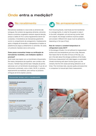 Mercadorias recebidas é o local onde os alimentos são
entregues. No contexto da segurança alimentar, alimentos
frescos e produtos congelados merecem especial atenção,
porque a cadeia do frio e outros regulamentos devem ser
cumpridos. A transferência de mercadorias geralmente
ocorre no compartimento de carregamento. Imediatamente
após a chegada do fornecedor, a temperatura é medida na
plataforma de carga ou diretamente no caminhão. Às vezes,
um protocolo impresso serve como prova.
Como posso economizar tempo na veriﬁcação de
mercadorias recebidas, com medições rápidas e
precisas?
Você mede mais rápido com um termômetro infravermelho.
Ele mede a temperatura da superfície, sem contato e não
intrusivo. Também faça sentido fazer medições de pontos
adicionais com um termômetro de penetração. O uso de um
instrumento combinado, como o testo 104 IR, é, portanto,
especialmente aconselhável, para verificar os produtos
entregues de forma rápida e precisa.
From Incoming Goods, most foods are first transferred
to a storage facility. In order for the goods to make it
to the shelf, refrigerator unit and serving counter fresh
and unspoilt, the storage conditions must be suitable
and constant. Different limit values must be adhered to,
depending on the type of food.
How do I ensure a constant temperature in
refrigerated rooms 24/7?
In the storage of foods, it is not sufficient to measurement
surface and core temperature just once a day. Because
that means that for the other 23 hours of the day, you
are in the dark about the storage conditions of the foods.
Continuous measurement with data loggers or automated
climate monitoring with alarm function gives you the
certainty that the limit values are being adhered to at all
times. This minimizes risks, secures quality and saves time
in comparison to manual spot check measurement.
Onde entra a medição?
No recebimento No armazenamento
Monitoramento de temperatura no recebimento com o testo 105
Termômetro de penetração e
infravermelho
testo 104-IR
Medição sem contato e medição precisa via
penetração: o testo 104-IR permite que todas
as medições relevantes para conformidade
em produtos de entrada sejam realizadas com
apenas um instrumento de medição.
Economize tempo com o recebimento
Termômetro de penetração
testo 105
Graças a uma ponta de medição especial
para produtos congelados, e manuseio
robusto e de forma ergonômica, o testo 105
é ideal para medições via penetração que
exigem força.
 