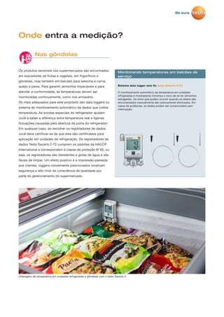 Os produtos sensíveis nos supermercados são encontrados
em expositores de frutas e vegetais, em frigoríficos e
gôndolas, mas também em balcões para salsicha e carne,
queijo e peixe. Para garantir alimentos impecáveis e para
atender a conformidade, as temperaturas devem ser
monitoradas continuamente, como nos armazéns.
Os mais adequados para este propósito são data loggers ou
sistema de monitoramento automático de dados que coleta
temperatura. As sondas especiais do refrigerador ajudam
você a saber a diferença entre temperatura real e ligeiras
flutuações causadas pela abertura da porta do refrigerador.
Em qualquer caso, ao escolher os registradores de dados,
você deve certificar-se de que eles são certificados para
aplicação em unidades de refrigeração. Os registradores de
dados Testo Saveris 2-T2 cumprem os padrões da HACCP
International e correspondem à classe de proteção IP 65, ou
seja, os registradores são resistentes a gotas de água e são
fáceis de limpar. Um efeito positivo é a impressão passada
aos clientes: loggers visivelmente posicionados sinalizam
segurança e alto nível de consciência de qualidade por
parte do gerenciamento do supermercado.
Onde entra a medição?
Nas gôndolas
Sistema data logger sem ﬁo testo Saveris 2-T2
O monitoramento automático da temperatura em unidades
refrigeradas e mostradores minimiza o risco de se ter alimentos
estragados. Os erros que podem ocorrer quando os dados são
documentados manualmente são praticamente eliminados. Em
casos de auditorias, os dados podem ser comprovados sem
interrupção.
Monitorando temperaturas em balcões de
serviço
Checagem de temperatura em unidades refrigeradas e gôndolas com o testo Saveris 2
 