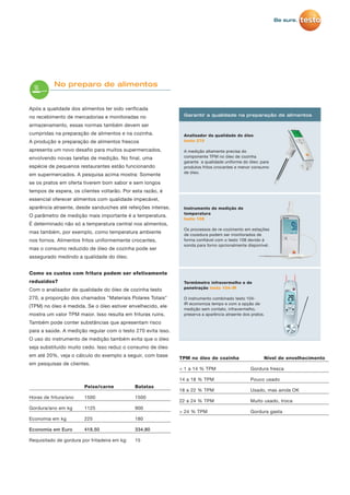 Após a qualidade dos alimentos ter sido verificada
no recebimento de mercadorias e monitoradas no
armazenamento, essas normas também devem ser
cumpridas na preparação de alimentos e na cozinha.
A produção e preparação de alimentos frescos
apresenta um novo desafio para muitos supermercados,
envolvendo novas tarefas de medição. No final, uma
espécie de pequenos restaurantes estão funcionando
em supermercados. A pesquisa acima mostra: Somente
se os pratos em oferta tiverem bom sabor e sem longos
tempos de espera, os clientes voltarão. Por esta razão, é
essencial oferecer alimentos com qualidade impecável,
aparência atraente, desde sanduiches até refeições inteiras.
O parâmetro de medição mais importante é a temperatura.
É determinado não só a temperatura central nos alimentos,
mas também, por exemplo, como temperatura ambiente
nos fornos. Alimentos fritos uniformemente crocantes,
mas o consumo reduzido de óleo de cozinha pode ser
assegurado medindo a qualidade do óleo.
Como os custos com fritura podem ser efetivamente
reduzidos?
Com o analisador de qualidade do óleo de cozinha testo
270, a proporção dos chamados "Materiais Polares Totais"
(TPM) no óleo é medida. Se o óleo estiver envelhecido, ele
mostra um valor TPM maior. Isso resulta em frituras ruins.
Também pode conter substâncias que apresentam risco
para a saúde. A medição regular com o testo 270 evita isso.
O uso do instrumento de medição também evita que o óleo
seja substituído muito cedo. Isso reduz o consumo de óleo
em até 20%, veja o cálculo do exemplo a seguir, com base
em pesquisas de clientes.
Peixe/carne Batatas
Horas de fritura/ano 1500 1500
Gordura/ano em kg 1125 900
Economia em kg 225 180
Economia em Euro 418.50 334.80
Requisitado de gordura por fritadeira em kg: 15
TPM no óleo de cozinha Nível de envelhecimento
< 1 a 14 % TPM Gordura fresca
14 a 18 % TPM Pouco usado
18 a 22 % TPM Usado, mas ainda OK
22 a 24 % TPM Muito usado, troca
> 24 % TPM Gordura gasta
No preparo de alimentos
Analisador da qualidade do óleo
testo 270
A medição altamente precisa do
componente TPM no óleo de cozinha
garante a qualidade uniforme do óleo: para
produtos fritos crocantes e menor consumo
de óleo.
Garantir a qualidade na preparação de alimentos
Instrumento de medição de
temperatura
testo 108
Os processos de re-cozimento em estações
de cozedura podem ser monitorados de
forma confiável com o testo 108 devido à
sonda para forno opcionalmente disponível.
Termômetro infravermelho e de
penetração testo 104-IR
O instrumento combinado testo 104-
IR economiza tempo e com a opção de
medição sem contato, infravermelho,
preserva a aparência atraente dos pratos.
 