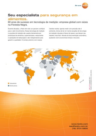 www.testo.com
sac@testo.com.br
(19) 3731-5800
29813074/msp/07.2017
Sujeitoaalteraçõessemavisoprévio.
Durante décadas, a Testo tem sido um parceiro confiável
para o setor de alimentos. Nossa tecnologia de medição
e soluções de medição são usados diariamente por
produtores de alimentos, supermercados, restaurantes
e operações de restauração e são indispensáveis para
garantir a qualidade. O contato próximo com nossos
clientes mostra: apenas medir com precisão não é
suficiente, temos de ter em mente soluções de tecnologia
de medição robustas e fáceis de operar, que deixam seu
trabalho mais fácil. Através de documentação automática,
ajudando você a economizar tempo e recursos.
Seu especialista para segurança em
alimentos.
60 anos de sucesso em tecnologia de medição: empresa global com raízes
na Floresta Negra.
Subsidiarias
Distribuidores
 
