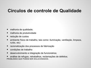 Circulos de controle de Qualidade
• melhoria de qualidade;
• melhoria de produtividade
• redução de custos
• ambiente físico de trabalho, tais como: iluminação, ventilação, limpeza,
ruído, etc)
• racionalização dos processos de fabricação
• condições de trabalho
• desenvolvimento e integração de funcionários;
• análise de refugos, retrabalhos, reclamações de defeitos;
PROBLEMAS QUE PODEM SER SOLUCIONADOS:.
 