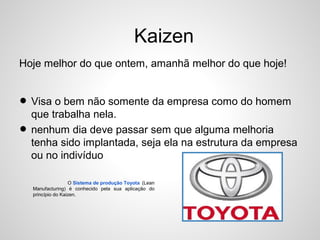 Kaizen
Hoje melhor do que ontem, amanhã melhor do que hoje!
• Visa o bem não somente da empresa como do homem
que trabalha nela.
• nenhum dia deve passar sem que alguma melhoria
tenha sido implantada, seja ela na estrutura da empresa
ou no indivíduo
O Sistema de produção Toyota (Lean
Manufacturing) é conhecido pela sua aplicação do
princípio do Kaizen.
 