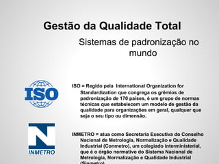 Gestão da Qualidade Total
Sistemas de padronização no
mundo
ISO = Regido pela International Organization for
Standardization que congrega os grêmios de
padronização de 170 países, é um grupo de normas
técnicas que estabelecem um modelo de gestão da
qualidade para organizações em geral, qualquer que
seja o seu tipo ou dimensão.
INMETRO = atua como Secretaria Executiva do Conselho
Nacional de Metrologia, Normalização e Qualidade
Industrial (Conmetro), um colegiado interministerial,
que é o órgão normativo do Sistema Nacional de
Metrologia, Normalização e Qualidade Industrial
 
