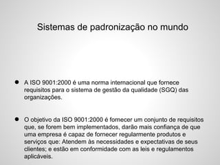 Sistemas de padronização no mundo
• A ISO 9001:2000 é uma norma internacional que fornece
requisitos para o sistema de gestão da qualidade (SGQ) das
organizações.
• O objetivo da ISO 9001:2000 é fornecer um conjunto de requisitos
que, se forem bem implementados, darão mais confiança de que
uma empresa é capaz de fornecer regularmente produtos e
serviços que: Atendem às necessidades e expectativas de seus
clientes; e estão em conformidade com as leis e regulamentos
aplicáveis.
 