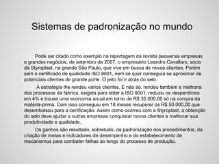 Sistemas de padronização no mundo
Pode ser citado como exemplo na reportagem da revista pequenas empresas
e grandes negócios, de setembro de 2007, o empresário Leandro Cavallaro, sócio
da Styroplast, na grande São Paulo, que vive em busca de novos clientes. Porém
sem o certificado de qualidade ISO 9001, nem se quer conseguia se aproximar de
potenciais clientes de grande porte. O jeito foi ir atrás do selo.
A estratégia lhe rendeu vários clientes. E não só, rendeu também a melhoria
dos processos da fábrica, exigida para obter a ISO 9001, reduziu os desperdícios
em 4% e trouxe uma economia anual em torno de R$ 35.000,00 só na compra da
matéria-prima. Com isso conseguiu em 18 meses recuperar os R$ 50.000,00 que
desembolsou para a certificação. Assim como ocorreu com a Styroplast, a obtenção
do selo deve ajudar a outras empresas conquistar novos clientes e melhorar sua
produtividade e qualidade.
Os ganhos são resultado, sobretudo, da padronização dos procedimentos, da
criação de metas e indicadores de desempenho e do estabelecimento de
mecanismos para combater falhas ao longo do processo de produção.
 