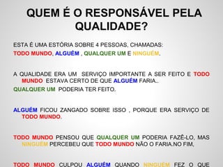 QUEM É O RESPONSÁVEL PELA
QUALIDADE?
ESTA É UMA ESTÓRIA SOBRE 4 PESSOAS, CHAMADAS:
TODO MUNDO, ALGUÉM , QUALQUER UM E NINGUÉM.
A QUALIDADE ERA UM SERVIÇO IMPORTANTE A SER FEITO E TODO
MUNDO ESTAVA CERTO DE QUE ALGUÉM FARIA..
QUALQUER UM PODERIA TER FEITO.
ALGUÉM FICOU ZANGADO SOBRE ISSO , PORQUE ERA SERVIÇO DE
TODO MUNDO.
TODO MUNDO PENSOU QUE QUALQUER UM PODERIA FAZÊ-LO, MAS
NINGUÉM PERCEBEU QUE TODO MUNDO NÃO O FARIA.NO FIM,
TODO MUNDO CULPOU ALGUÉM QUANDO NINGUÉM FEZ O QUE
 