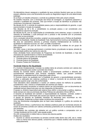 9
Os laboratórios devem assegurar a qualidade de seus produtos (laudos) para que os clínicos
possam utilizá-los como uma ferramenta de auxílio ao diagnóstico seguro de uma determinada
patologia.
Ao se fazer um trabalho artesanal, o controle da qualidade é feito pelo próprio artesão.
No trabalho industrial, com a introdução das linhas de montagem, os inspetores passaram a
controlar a qualidade dos produtos, visto que tinham a função de identificar os produtos não
conformes e providenciar o descarte.
Na década de 20, o controle da qualidade passou para a responsabilidade do gerente, o qual
exercia também a função de inspeção.
Nas décadas de 30 e 40, a variabilidade na produção passou a ser considerada uma
conseqüência natural da produção.
Na década de 50, com as organizações já consideradas como sistemas, surgiu o conceito de
Garantia da Qualidade, o qual preocupa com o produto e não somente com os processos
envolvidos na sua produção.
Com a evolução natural dos conceitos, surgiram as preocupações com a Política da Qualidade,
Sistema da Qualidade, Gestão da Qualidade Total, Aprimoramento Contínuo da Qualidade, etc.
Na área de Laboratórios Clínicos, a primeira iniciativa interlaboratorial de Controle da
Qualidade foi realizada nos EUA, em 1947, por Belk e Sunderman.
Eles empregaram um pool de soro humano para comparar as análises de um grupo de
laboratórios.
Em 1950, Levey e Jennings aprimoraram o controle interno, já praticado na época, através da
representação gráfica dos valores de cada dia.
Estas atividades foram denominadas de Programas de Controle de Qualidade, e hoje são
chamados de Controle Externo e Interno da Qualidade.
No Laboratório Clínico podem ser empregados:
1- Controle Interno da Qualidade
2- Controle Externo da Qualidade
3- Ensaios (Testes) de Proficiência
Controle Interno Da Qualidade
É o Controle Intralaboratorial. Consiste na análise diária de amostra controle com valores dos
analitos conhecidos para avaliar a precisão dos ensaios.
Através do Controle Interno pode-se avaliar o funcionamento confiável e eficiente dos
procedimentos laboratoriais para fornecer resultados válidos, que possam contribuir
eficazmente no estabelecimento do diagnóstico pelo clínico.
O Controle Interno da qualidade tem a finalidade de garantir a reprodutibilidade (precisão),
verificar a calibração dos sistemas analíticos e indicar o momento de se promover ações
corretivas quando surgir uma não conformidade.
Todo laboratório deve estabelecer e manter um sistema próprio de melhoria da qualidade,
considerando o tipo, volume e complexidade dos exames que realiza.
Todos os processos envolvidos no sistema devem ser documentados, com os documentos da
qualidade sempre disponíveis para uso dos integrantes do laboratório.
A equipe ou diretoria responsável pelo sistema deve definir e documentar a política, objetivos,
tendo sempre em vista as premissas das Boas Práticas de Laboratório Clínico (BPLC).
A Garantia da Qualidade tem também a responsabilidade de implantar, controlar, avaliar e
tomar decisões para a eliminação das causas que originam as não conformidades.
A equipe da garantia da qualidade necessita de elementos para reconhecer as não
conformidades, analisá-las e propor ações corretivas e/ou preventivas.
Uma das ferramentas empregadas para se fazer essa avaliação é o gráfico de controle da
qualidade.
No Laboratório Clínico, a performance dos métodos analíticos pode ser monitorada através do
ensaio de amostras controle com valores conhecidos juntamente com os ensaios das amostras
dos pacientes.
Os resultados dos controles são plotados em um gráfico controle e comparados com os
“Limites Aceitáveis de Erro (LAE)” para aquele analito.
Os LAE correspondem à média mais ou menos dois desvios padrão.
Análise dos resultados:
1- Quando os valores encontrados na amostra controle estão dentro dos LAE, isto é, média
mais ou menos dois desvios padrão, concluímos que o método analítico está funcionando
adequadamente.
 