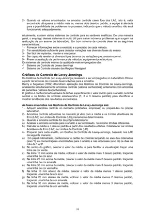 10
2- Quando os valores encontrados na amostra controle caem fora dos LAE, isto é, valor
encontrado ultrapassa a média mais ou menos dois desvios padrão, a equipe é alertada
para a possibilidade de problemas no processo, indicando que o método analítico não está
funcionando adequadamente.
Atualmente, existem vários sistemas de controle para as variáveis analíticas. De uma maneira
geral, o emprego desses sistemas é muito útil para sanar inúmeros problemas que surgem na
realização de um exame de laboratório. Um bom sistema de controle deve ter as seguintes
características:
1- Fornecer informações sobre a exatidão e a precisão de cada método.
2- Ter sensibilidade suficiente para detectar variações nas diversas fases do ensaio.
3- Ser fácil de implantar, manter e interpretar.
4- Ser capaz de revelar os diversos tipos de erros ou variações que possam ocorrer.
5- Prever a avaliação da performance de métodos, equipamentos e técnicos.
Os sistemas de controle interno da qualidade mais empregados são:
Sistema de Controle de Levey-Jennings
Sistema de Controle através das Regras Westgard
Gráficos de Controle de Levey-Jennings
Os Gráficos de Controle de Levey-Jennings passaram a ser empregados no Laboratório Clínico
a partir de técnicas de controle desenvolvidas para a indústria.
Henry e Segalove (1952) difundiram aplicação dos Gráficos de Controle de Levey-Jennings,
analisando simultaneamente amostras controle (valores conhecidos) juntamente com amostras
de pacientes (valores desconhecidos).
O gráfico é confeccionado através de linhas especificando o valor médio para o analito na linha
central e os limites de controle estabelecidos (1, 2 e 3 desvios padrão) para identificar e
mostrar tendências dos resultados encontrados.
As fases envolvidas nos Gráficos de Controle de Levey-Jennings são:
1- Adquirir amostras controle no mercado (entidades, empresas) ou prepará-las no próprio
laboratório.
2- Amostras controle adquiridas no mercado já vêm com a média e os Limites Aceitáveis de
Erro (LAE) ou Limites de Controle (LC) previamente determinados.
3- Quando a amostra controle for do próprio laboratório:
a) Analisar a amostra controle para o analito a ser controlado, no mínimo 20 dias diferentes.
b) Calcular a média e o desvio padrão a partir dos resultados obtidos. Estabelecer os Limites
Aceitáveis de Erro (LAE) ou Limites de Controle (LC).
4- Preparar para cada analito, um Gráfico de Controle de Levey-Jennings, baseado nos LAE
da seguinte maneira:
a) Em papel milimetrado, confeccionar o cartão de controle lançando no eixo das ordenadas
(eixo Y) as concentrações encontradas para o analito e nas abscissas (eixo X) os dias do
mês de 1 a 31.
b) No centro do gráfico, colocar o valor da média, e para facilitar a visualização traçar uma
linha de cor verde.
c) Na linha 10 mm acima da média, colocar o valor da média mais 1 desvio padrão, traçando
uma linha de cor azul.
d) Na linha 20 mm acima da média, colocar o valor da média mais 2 desvios padrão, traçando
uma linha de cor amarela.
e) Na linha 30 mm acima da média, colocar o valor da média mais 3 desvios padrão, traçando
uma linha de cor vermelha.
f) Na linha 10 mm abaixo da média, colocar o valor da média menos 1 desvio padrão,
traçando uma linha de cor azul.
g) Na linha 20 mm abaixo da média, colocar o valor da média menos 2 desvios padrão,
traçando uma linha de cor amarela.
h) Na linha 30 mm abaixo da média, colocar o valor da média menos 3 desvios padrão,
traçando uma linha de cor vermelha.
 