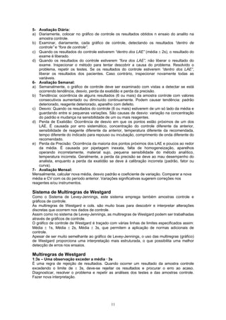 11
5- Avaliação Diária:
a) Diariamente, colocar no gráfico de controle os resultados obtidos n ensaio do analito na
amostra controle.
b) Examinar, diariamente, cada gráfico de controle, detectando os resultados “dentro de
controle” e “fora de controle”.
c) Quando os resultados do controle estiverem “dentro dos LAE” (média ± 2s), o resultado do
exame é liberado.
d) Quando os resultados do controle estiverem “fora dos LAE”, não liberar o resultado do
exame. Inspecionar o método para tentar descobrir a causa do problema. Resolvido o
problema, repetir os testes. Se os resultados do controle estiverem “dentro dos LAE”,
liberar os resultados dos pacientes. Caso contrário, inspecionar novamente todas as
variáveis.
6- Avaliação Semanal:
a) Semanalmente, o gráfico de controle deve ser examinado com vistas a detectar se está
ocorrendo tendência, desvio, perda da exatidão e perda da precisão.
b) Tendência: ocorrência de alguns resultados (6 ou mais) da amostra controle com valores
consecutivos aumentado ou diminuído continuamente. Podem causar tendência: padrão
deteriorado, reagente deteriorado, aparelho com defeito.
c) Desvio: Quando os resultados do controle (6 ou mais) estiverem de um só lado da média e
guardando entre si pequenas variações. São causas de desvio: variação na concentração
do padrão e mudança na sensibilidade de um ou mais reagentes.
d) Perda de Exatidão: Ocorrência de desvio em que os pontos estão próximos de um dos
LAE. É causada por erro sistemático, concentração do controle diferente da anterior,
sensibilidade de reagente diferente da anterior, temperatura diferente da recomendada,
tempo diferente do indicado para repouso ou incubação, comprimento de onda diferente do
recomendado.
e) Perda da Precisão: Ocorrência da maioria dos pontos próximos dos LAE e poucos ao redor
da média. É causada por pipetagem inexata, falta de homogeneização, aparelhos
operando incorretamente, material sujo, pequena sensibilidade do método analítico,
temperatura incorreta. Geralmente, a perda da precisão se deve ao mau desempenho do
analista, enquanto a perda da exatidão se deve à calibração incorreta (padrão, fator ou
curva).
7- Avaliação Mensal:
Mensalmente, calcular nova média, desvio padrão e coeficiente de variação. Comparar a nova
média e CV com os do período anterior. Variações significativas sugerem correções nos
reagentes e/ou instrumentos.
Sistema de Multiregras de Westgard
Como o Sistema de Levey-Jennings, este sistema emprega também amostras controle e
gráficos de controle.
As multiregras de Westgard e cols. são muito boas para descobrir e interpretar alterações
discretas que ocorrem nos dados de controle.
Assim como no sistema de Levey-Jennings, as multiregras de Westgard podem ser trabalhadas
através de gráficos de controle.
O gráfico de controle de Westgard é traçado com várias linhas de limites especificados assim:
Média ± 1s, Média ± 2s, Média ± 3s, que permitem a aplicação de normas adicionais de
controle.
Apesar de ser muito semelhante ao gráfico de Levey-Jennings, o uso das multiregras (gráfico)
de Westgard proporciona uma interpretação mais estruturada, o que possibilita uma melhor
detecção de erros nos ensaios.
Multiregras de Westgard
1:3s – Uma observação exceder a média · 3s
É uma regra de rejeição de resultados. Quando ocorrer um resultado da amostra controle
excedendo o limite de ± 3s, deve-se rejeitar os resultados e procurar o erro ao acaso.
Diagnosticar, resolver o problema e repetir as análises dos testes e das amostras controle.
Fazer nova interpretação.
 