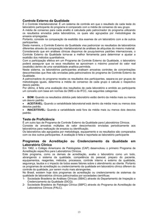 13
Controle Externo da Qualidade
É o Controle Interlaboratorial. É um sistema de controle em que o resultado de cada teste do
laboratório participante do programa é comparado com a média de consenso do seu grupo.
A média de consenso para cada analito é calculada pelo patrocinador do programa utilizando
os resultados enviados pelos laboratórios, os quais são agrupados por metodologias de
ensaios empregadas.
Portanto, consiste na comparação da exatidão dos exames de um laboratório com a de outros
participantes.
Desta maneira, o Controle Externo da Qualidade visa padronizar os resultados de laboratórios
diferentes através da comparação interlaboratorial de análises de alíquotas do mesmo material.
Considerando que em análises clínicas dispomos de pouquíssimos padrões internacionais, o
Controle Externo da Qualidade torna-se a melhor ferramenta para determinar e ajustar a
exatidão dos métodos quantitativos.
Com a participação efetiva em um Programa de Controle Externo da Qualidade, o laboratório
poderá assegurar que os seus resultados se aproximam o máximo possível do valor real
(exatidão) dentro de uma variabilidade analítica permitida.
Neste sistema, os laboratórios participantes analisam amostras controles de concentrações
desconhecidas que lhes são enviadas pela patrocinadora do programa de Controle Externo da
Qualidade.
A patrocinadora do programa recebe os resultados dos participantes, separa-os por grupos de
metodologias iguais, determina a média de consenso de cada grupo e calcula o respectivo
desvio padrão.
Por último, é feita uma avaliação dos resultados de cada laboratório e emitido ao participante
um conceito com base em normas da OMS e da IFCC, nas seguintes categorias:
• BOM: Quando os resultados obtidos pelo laboratório estão dentro da média mais ou menos
um desvio padrão.
• ACEITÁVEL: Quando a variabilidade laboratorial está dentro da média mais ou menos dois
desvios padrão.
• INACEITÁVEL: Quando a variabilidade está fora da média mais ou menos dois desvios
padrão.
Teste de Proficiência
É um outro tipo de Programa de Controle Externo da Qualidade para Laboratórios Clínicos.
Consiste de amostras múltiplas de valor desconhecido enviadas periodicamente aos
laboratórios para realização de ensaios ou identificação.
Os laboratórios são agrupados por metodologia, equipamento e os resultados são comparados
com os dos outros participantes. A avaliação é feita e reportada ao laboratório participante
Programas de Acreditação ou Credenciamento da Qualidade em
Laboratório Clínico
Em 1962, o Colégio Americano de Patologistas (CAP) desenvolveu o primeiro Programa de
Acreditação específico para Laboratórios Clínicos.
Este programa, como os demais de acreditação, avalia o laboratório como um todo,
abrangendo o sistema da qualidade, competência do pessoal, preparo do paciente,
equipamentos, reagentes, métodos, processos, controle interno e externo da qualidade,
segurança, laudos e o impacto de todos esses fatores sobre o atendimento ao cliente. Portanto
os programas de acreditação ou credenciamento da qualidade em laboratório clínico diferem do
controle da qualidade, por serem muito mais abrangentes.
No Brasil, existem hoje dois programas de acreditação ou credenciamento de sistemas da
qualidade de laboratórios clínicos patrocinados por sociedades científicas:
1- Sociedade Brasileira de Análises Clínicas (SBAC) através do Departamento de Inspeção e
Credenciamento da Qualidade (DICQ).
2- Sociedade Brasileira de Patologia Clínica (SBPC) através do Programa de Acreditação de
Laboratórios Clínicos (PALC).
 