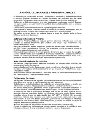 14
PADRÕES, CALIBRADORES E AMOSTRAS CONTROLE
As especificações dos Padrões (Padrões Calibradores), Calibradores (Calibradores Protéicos)
e Amostras Controle (Materiais de Controle) dependem das finalidades em que serão
empregados. Todos devem ser apropriados para o método analítico no qual será utilizado.
Os Padrões e Calibradores devem ter o valor estabelecido o mais exato possível. Qualquer
erro ou incerteza no seu valor refletirá na qualidade dos resultados obtidos com as amostras
desconhecidas.
É importante que os materiais de controle sejam homogêneos e estáveis.
Deve-se evitar ao máximo os erros durante a reconstituição dos frascos, empregando água de
qualidade reagente e pipetas calibradas para se obter a melhor exatidão possível.
Os analitos presentes devem ser estáveis durante o prazo de validade, tanto na forma
liofilizada quanto após dissolução.
Materiais de Referência Primários
São Padrões Primários obtidos de produtos químicos altamente purificados que podem ser
pesados ou medidos diretamente, para produzir uma solução cuja concentração seja
conhecida de maneira exata.
A solução geralmente é aquosa, mas podem também ser preparados em matrizes protéicas.
A IUPAC (União Internacional de Química Pura e Aplicada) propôs um grau de pureza de
99,98% para os materiais de referência primários.
Estas substâncias (materiais) devem ser pesadas diretamente para o preparo das soluções
padrões e são fornecidas com um certificado de análise para cada lote. Têm de ser substâncias
estáveis, de composição definida, que possam ser secadas na temperatura de 104 a 110º
C,
sem sofrer alteração em sua composição. Não podem ser higroscópicos.
Materiais de Referência Secundários
São padrões, cujas soluções não podem ser preparadas por pesagem direta do soluto. São
considerados Padrões Secundários.
A concentração dos Padrões Secundários é obtida normalmente pela análise de uma alíquota
através de um método de referência satisfatório, em que foi usado um Padrão Primário para a
calibração do método.
Há no mercado, Padrões de Referência Certificados (SRMs) do National Institute of Standards
and Technology (NIST) para Laboratórios Clínicos.
Calibradores Protéicos
São Padrões Secundários que surgiram no mercado para serem usados em equipamentos
automáticos, uma vez que os padrões aquosos não eram adequados.
Os Calibradores ou Multicalibradores são produzidos em uma matriz protéica e os analitos são
determinados através de métodos de referência calibrados com Padrões Primários.
Por terem a matriz protéica, geralmente humana e apresentarem a viscosidade semelhante às
amostras humanas, os calibradores são bem adequados para uso em sistemas automáticos.
As limitações no uso de Calibradores Protéicos está no fato da matriz protéica produzir
respostas diferentes para alguns analitos nos diferentes métodos de ensaios. Devido a essas
limitações, alguns órgãos de padronização dos EUA (CAP e NCCLS) têm procurado
desenvolver materiais para solucionar esse problema. Atualmente, o consenso para se obter
maior exatidão é usar soros frescos congelados, padronizados com métodos de referência,
uma vez que estes materiais são a forma mais próxima, química e fisicamente, dos soros de
pacientes e também não possuem aditivos.
No Brasil, a aquisição de soros frescos congelados e padronizados é bastante difícil.
É muito importante que os laboratórios procurem avaliar a precisão e a exatidão de seus
métodos, participando de programas de controle interno e externo da qualidade.
 