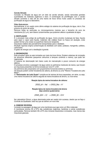 17
Carvão Ativado
Consiste na filtração da água em um leito de carvão ativado, sendo removidas grandes
quantidades de materiais orgânicos e cloro. A combinação da pré-filtração com o carvão
ativado aumenta a vida útil de uma resina de troca iônica muito usada no processo de
purificação da água no laboratório.
Filtro Sub-mícron
Normalmente, é um usado como último estágio do sistema de purificação da água, isto é, fica
próximo do ponto de saída.
Remove todas as partículas ou microorganismos maiores que o tamanho do poro da
membrana (0,2 µm), sem liberar contaminantes que poderiam alterar a qualidade da água.
2- DESTILAÇÃO
É o processo mais antigo de purificação da água. Como envolve mudanças de fase, líquida
para vapor e vapor para líquida, materiais não voláteis ficam no frasco em ebulição, onde
podem formar uma crosta na superfície interna do recipiente.
Impurezas voláteis são parcialmente transportadas para o destilado.
Ebulição vigorosa origina contaminação do destilado com sódio, potássio, manganês, sulfatos,
carbonatos.
O gasto de energia com a destilação é grande.
3- DEIONIZAÇÃO
Este processo retira os sais ionizados por meio da troca iônica. Existem sistemas de ionização
de tamanhos diferentes (pequenos cartuchos a tanques contendo a resina), que pode ser
regenerada.
O sistema de deionização tem baixo custo de manutenção e pouco consumo de energia
elétrica.
O processo envolve a passagem da água sobre os polímeros insolúveis da resina, que trocam
as impurezas presentes na forma ionizada por íons H+
e OH-
.
Os polímeros são preparados com grupamentos funcionais ácidos ou amínicos.
Os tanques podem conter trocadores de cátions, de ânions ou uma “Resina Trocadora de Leito
Misto”.
O “Deionizador de Leito Duplo” compõe-se de resinas de troca separadas, em série, ou seja,
uma resina trocadora de cátions seguida da resina trocadora de ânions, ou vice-versa.
Reação típica da resina trocadora de cátions:
( ) ++
+→+ HNaRSONaHRSO 33 )(
Reação típica da resina trocadora de ânions
(tipo amônio quaternário):
( ) −−
+→+ HOClRNRClOHRNR 33 )(
No Laboratório Clínico, a água deionizada pode ser usada com sucesso, desde que se faça o
Controle da Qualidade, toda vez que se obtiver um novo lote.
4- OSMOSE REVERSA
Consiste na passagem da água por uma membrana que age como um filtro molecular.
A membrana remove 95 a 97% das substâncias orgânicas, bactérias e outras substâncias
particuladas. Remove também 90 a 97% dos minerais dissolvidos e ionizados, mas menos das
impurezas gasosas.
 