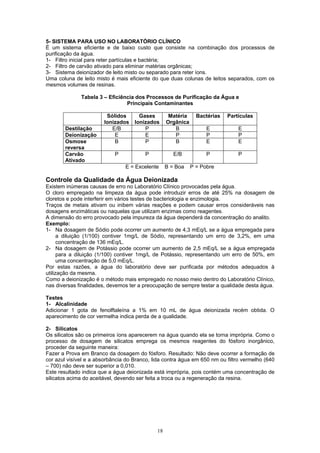18
5- SISTEMA PARA USO NO LABORATÓRIO CLÍNICO
É um sistema eficiente e de baixo custo que consiste na combinação dos processos de
purificação da água.
1- Filtro inicial para reter partículas e bactéria;
2- Filtro de carvão ativado para eliminar matérias orgânicas;
3- Sistema deionizador de leito misto ou separado para reter íons.
Uma coluna de leito misto é mais eficiente do que duas colunas de leitos separados, com os
mesmos volumes de resinas.
Tabela 3 – Eficiência dos Processos de Purificação da Água e
Principais Contaminantes
Sólidos
Ionizados
Gases
Ionizados
Matéria
Orgânica
Bactérias Partículas
Destilação E/B P B E E
Deionização E E P P P
Osmose
reversa
B P B E E
Carvão
Ativado
P P E/B P P
E = Excelente B = Boa P = Pobre
Controle da Qualidade da Água Deionizada
Existem inúmeras causas de erro no Laboratório Clínico provocadas pela água.
O cloro empregado na limpeza da água pode introduzir erros de até 25% na dosagem de
cloretos e pode interferir em vários testes de bacteriologia e enzimologia.
Traços de metais ativam ou inibem várias reações e podem causar erros consideráveis nas
dosagens enzimáticas ou naquelas que utilizam enzimas como reagentes.
A dimensão do erro provocado pela impureza da água dependerá da concentração do analito.
Exemplo:
1- Na dosagem de Sódio pode ocorrer um aumento de 4,3 mEq/L se a água empregada para
a diluição (1/100) contiver 1mg/L de Sódio, representando um erro de 3,2%, em uma
concentração de 136 mEq/L.
2- Na dosagem de Potássio pode ocorrer um aumento de 2,5 mEq/L se a água empregada
para a diluição (1/100) contiver 1mg/L de Potássio, representando um erro de 50%, em
uma concentração de 5,0 mEq/L.
Por estas razões, a água do laboratório deve ser purificada por métodos adequados à
utilização da mesma.
Como a deionização é o método mais empregado no nosso meio dentro do Laboratório Clínico,
nas diversas finalidades, devemos ter a preocupação de sempre testar a qualidade desta água.
Testes
1- Alcalinidade
Adicionar 1 gota de fenolftaleína a 1% em 10 mL de água deionizada recém obtida. O
aparecimento de cor vermelha indica perda de a qualidade.
2- Silicatos
Os silicatos são os primeiros íons aparecerem na água quando ela se torna imprópria. Como o
processo de dosagem de silicatos emprega os mesmos reagentes do fósforo inorgânico,
proceder da seguinte maneira:
Fazer a Prova em Branco da dosagem do fósforo. Resultado: Não deve ocorrer a formação de
cor azul visível e a absorbância do Branco, lida contra água em 650 nm ou filtro vermelho (640
– 700) não deve ser superior a 0,010.
Este resultado indica que a água deionizada está imprópria, pois contém uma concentração de
silicatos acima do aceitável, devendo ser feita a troca ou a regeneração da resina.
 