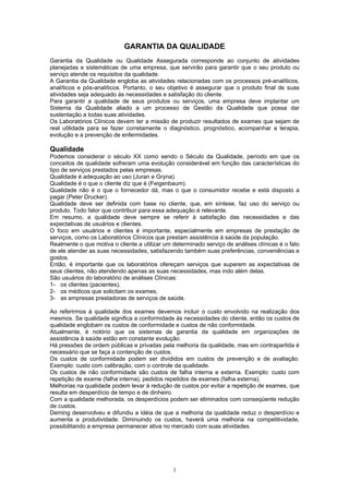 1
GARANTIA DA QUALIDADE
Garantia da Qualidade ou Qualidade Assegurada corresponde ao conjunto de atividades
planejadas e sistemáticas de uma empresa, que servirão para garantir que o seu produto ou
serviço atende os requisitos da qualidade.
A Garantia da Qualidade engloba as atividades relacionadas com os processos pré-analíticos,
analíticos e pós-analíticos. Portanto, o seu objetivo é assegurar que o produto final de suas
atividades seja adequado às necessidades e satisfação do cliente.
Para garantir a qualidade de seus produtos ou serviços, uma empresa deve implantar um
Sistema da Qualidade aliado a um processo de Gestão da Qualidade que possa dar
sustentação a todas suas atividades.
Os Laboratórios Clínicos devem ter a missão de produzir resultados de exames que sejam de
real utilidade para se fazer corretamente o diagnóstico, prognóstico, acompanhar a terapia,
evolução e a prevenção de enfermidades.
Qualidade
Podemos considerar o século XX como sendo o Século da Qualidade, período em que os
conceitos de qualidade sofreram uma evolução considerável em função das características do
tipo de serviços prestados pelas empresas.
Qualidade é adequação ao uso (Juran e Gryna).
Qualidade é o que o cliente diz que é (Feigenbaum).
Qualidade não é o que o fornecedor dá, mas o que o consumidor recebe e está disposto a
pagar (Peter Drucker).
Qualidade deve ser definida com base no cliente, que, em síntese, faz uso do serviço ou
produto. Todo fator que contribuir para essa adequação é relevante.
Em resumo, a qualidade deve sempre se referir à satisfação das necessidades e das
expectativas de usuários e clientes.
O foco em usuários e clientes é importante, especialmente em empresas de prestação de
serviços, como os Laboratórios Clínicos que prestam assistência à saúde da população.
Realmente o que motiva o cliente a utilizar um determinado serviço de análises clínicas é o fato
de ele atender as suas necessidades, satisfazendo também suas preferências, conveniências e
gostos.
Então, é importante que os laboratórios ofereçam serviços que superem as expectativas de
seus clientes, não atendendo apenas as suas necessidades, mas indo além delas.
São usuários do laboratório de análises Clínicas:
1- os clientes (pacientes),
2- os médicos que solicitam os exames,
3- as empresas prestadoras de serviços de saúde.
Ao referirmos à qualidade dos exames devemos incluir o custo envolvido na realização dos
mesmos. Se qualidade significa a conformidade às necessidades do cliente, então os custos de
qualidade englobam os custos de conformidade e custos de não conformidade.
Atualmente, é notório que os sistemas de garantia da qualidade em organizações de
assistência à saúde estão em constante evolução.
Há pressões de ordem públicas e privadas pela melhoria da qualidade, mas em contrapartida é
necessário que se faça a contenção de custos.
Os custos de conformidade podem ser divididos em custos de prevenção e de avaliação.
Exemplo: custo com calibração, com o controle da qualidade.
Os custos de não conformidade são custos de falha interna e externa. Exemplo: custo com
repetição de exame (falha interna), pedidos repetidos de exames (falha externa).
Melhorias na qualidade podem levar à redução de custos por evitar a repetição de exames, que
resulta em desperdício de tempo e de dinheiro.
Com a qualidade melhorada, os desperdícios podem ser eliminados com conseqüente redução
de custos.
Deming desenvolveu e difundiu a idéia de que a melhoria da qualidade reduz o desperdício e
aumenta a produtividade. Diminuindo os custos, haverá uma melhoria na competitividade,
possibilitando a empresa permanecer ativa no mercado com suas atividades.
 