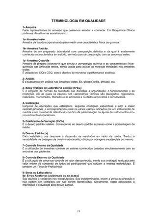 19
TERMINOLOGIA EM QUALIDADE
1- Amostra
Parte representativa do universo que queremos estudar e conhecer. Em Bioquímica Clínica
podemos classificar as amostras em:
1a- Amostra teste
Amostra de líquido corporal usada para medir uma característica física ou química.
1b- Amostra Padrão
Amostra de um preparado laboratorial com composição definida e da qual é exatamente
conhecida a característica em estudo, servindo para a comparação com as amostras testes.
1c- Amostra Controle
Amostra de preparo laboratorial que simula a composição química e as características físico-
químicas das amostras testes, sendo usada para avaliar as medidas efetuadas nas amostras
testes.
É utilizado no CIQ e CEQ, com o objetivo de monitorar a performance analítica.
2- Analito
É a substância em análise nas amostras testes. Ex. glicose, uréia, amilase, etc.
3- Boas Práticas de Laboratório Clínico (BPLC)
É o conjunto de normas da qualidade que disciplina a organização, o funcionamento e as
condições sob as quais os exames nos Laboratórios Clínicos são planejados, registrados,
realizados, monitorados, liberados e as amostras e os dados arquivados e conservados.
4- Calibração
Conjunto de operações que estabelece, segundo condições específicas e com a maior
exatidão possível, a correspondência entre os vários valores indicados por um instrumento de
medida e um material de referência, com fins de padronização ou ajuste de instrumentos e/ou
procedimentos laboratoriais.
5- Coeficiente de Variação (CV%)
É o desvio padrão relativo. Corresponde ao desvio padrão expresso como a porcentagem da
média.
6- Desvio Padrão (s)
Dado estatístico que descreve a dispersão de resultados em redor da média. Traduz a
variabilidade da dosagem de determinado analito, obtido por dosagens seqüenciais do mesmo.
7- Controle Interno da Qualidade
É a utilização de amostras controle de valores conhecidos dosadas simultaneamente com as
amostras dos pacientes.
8- Controle Externo da Qualidade
É a utilização de amostras controle de valor desconhecido, sendo sua avaliação realizada pelo
valor médio de consenso de todos os participantes que utilizam a mesma metodologia. É
também um Teste de Proficiência.
9- Erros no Laboratório
9a- Erros Aleatórios (acidentais ou ao acaso)
São devidos a variações nas manipulações. São indeterminados, levam à perda da precisão e
não podem ser corrigidos por não serem identificados. Geralmente, estão associados à
imprecisão e é avaliado pelo desvio padrão.
 