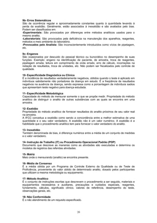 20
9b- Erros Sistemáticos
São de ocorrência regular e aproximadamente constantes quanto à quantidade levando à
perda da exatidão. Geralmente, estão associados à inexatidão e são avaliados pelo bias.
Podem ser classificados em:
-Experimentais: São provocados por diferenças entre métodos analíticos usados para o
mesmo analito.
-Laboratoriais: São provocados pela deficiência na manutenção dos aparelhos, reagentes,
métodos e meio ambiente do laboratório.
-Provocados pelo Analista: São inconscientemente introduzidos como vícios de pipetagem,
etc.
9c- Enganos
São ocasionados por descuido do pessoal técnico ou burocrático no desempenho de suas
funções. Exemplo: engano na identificação de paciente, de amostra, troca de reagentes,
pipetagem errada, leitura em comprimento de onda errado, erro de cálculo, incorreções na
redação de resultados, troca de unidades, etc. Não podem ser fiscalizados pelo controle de
qualidade.
10- Especificidade Diagnóstica ou Clínica
É a incidência de resultados verdadeiramente negativos, obtidos quando o teste é aplicado em
indivíduos sabidamente não portadores da doença em estudo. É a freqüência de resultados
negativos na ausência da doença, sendo expressa como a porcentagem de indivíduos sadios
que apresentam teste negativo para doença estudada.
11- Especificidade Metodológica
Capacidade do método de mensurar somente o que se propõe medir. Propriedade do método
analítico de distinguir o analito de outras substâncias com as quais se encontra em uma
amostra.
12- Exatidão
Propriedade do método analítico de fornecer resultados do analito próximos de seu valor real
na amostra.
A IFCC conceitua a exatidão como sendo a concordância entre a melhor estimativa de uma
quantidade e o seu valor verdadeiro. A exatidão não é um valor numérico. A exatidão é a
habilidade que o procedimento analítico tem para fornecer o valor verdadeiro do analito.
13- Inexatidão
Também denominada de bias, é diferença numérica entre a média de um conjunto de medidas
e o valor verdadeiro.
14- Instrução de Trabalho (IT) ou Procedimento Operacional Padrão (POP)
Documento que descreve as maneiras como as atividades são executadas e determina os
modelos de registros das referidas atividades.
15- Matriz
Meio onde o mensurando (analito) se encontra presente.
16- Média de Consenso
É a média obtida por um Programa de Controle Externo da Qualidade ou de Teste de
Proficiência, proveniente do valor obtido de determinado analito, dosado pelos participantes
que utilizam a mesma metodologia ou equipamento.
17- Método Analítico
É o conjunto de instruções escritas que descrevem o procedimento a ser seguido, materiais e
equipamentos necessários e auxiliares, precauções e cuidados especiais, reagentes,
fundamento, cálculos, significado clínico, valores de referência, desempenho do teste,
observações gerais, etc.
18- Não Conformidade
É o não atendimento de um requisito especificado.
 