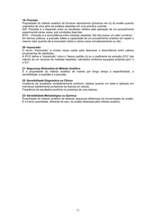 21
19- Precisão
Propriedade do método analítico de fornecer reprodutivos (próximos em si) do analito quando
originados de uma série de análises repetidas em uma amostra controle.
ISO: Precisão é a dispersão entre os resultados obtidos pela aplicação de um procedimento
experimental várias vezes, sob condições descritas.
IFCC – Precisão é a concordância entre medidas repetidas. Ela não possui um valor numérico.
Em termos práticos, a precisão reflete a capacidade de um procedimento analítico em repetir o
mesmo valor quando ele é executado várias e várias vezes simultaneamente ou não.
20- Imprecisão
O termo “Imprecisão” é muitas vezes usado para descrever a discordância entre valores
provenientes de repetições.
A IFCC define a “imprecisão” como o “desvio padrão (s) ou o coeficiente de variação (CV)” dos
valores de um conjunto de medidas repetidas, calculados conforme equações próprias para “s
e CV”.
21- Segurança (Robustez) do Método Analítico
É a propriedade do método analítico de manter por longo tempo a especificidade, a
sensibilidade, a exatidão e a precisão.
22- Sensibilidade Diagnóstica ou Clínica
Incidência de resultados verdadeiramente positivos, obtidos quando um teste é aplicado em
indivíduos sabidamente portadores da doença em estudo.
Freqüência de resultados positivos na presença de uma doença.
23- Sensibilidade Metodológica ou Química
Propriedade do método analítico de detectar pequenas diferenças na concentração do analito.
É a menor quantidade, diferente de zero, do analito detectada pelo método analítico.
 