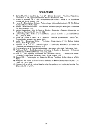 25
BIBLIOGRAFIA
1- Bishop ML, Duben-Engeltrick JL, Fody EP – Clinical Chemistry – Principles, Procedures,
Correlations. 4ª
Ed., Lippincott Williams & Wilkins, Philadelphia, 2000.
2- Burtiz CA, Ashwood ER. – Tietz – Fundamentos de Química Clínica. 4ª
Ed., Guanabara
Koogan AS, Rio de Janeiro, 1998.
3- Henry JB – Diagnósticos Clínicos e Tratamento por Métodos Laboratoriais. 19ª
Ed., Editora
Manole Ltda, São Paulo, 1999.
4- Inmetro – Boas de Laboratório Clínico e Listas de Verificação para Avaliação. Qualitymark
Ed., Rio de Janeiro,1997.
5- Labtest Diagnóstica – Setor de Apoio ao Cliente – Reagentes e Reações, Intervenção em
Problemas Técnicos N°. 11, Ano 14, 1993.
6- Labtest Diagnóstica – Setor de Apoio ao Cliente – Usando Controles no Laboratório Clínico
N°. 13, Ano 19, 1998.
7- Motta VM, Corrêa JA, Motta LR. – Gestão da Qualidade no Laboratório Clínico 2ª
Ed.,
Editora Médica Missau, Porto Alegre, 2001.
8- Motta VM. – Bioquímica Clínica – Princípios e Interpretações. 3ª
Ed., Editora Médica
Missau, Porto Alegre, 2000.
9- Newslab Ano X – N°. 53– Caderno Especial – Certificação, Acreditação e Controle de
Qualidade em Laboratórios Clínicos, 2002.
10- Programa Nacional de Controle de Qualidade – Manual do Laboratório Participante, 2000.
11- Rodrigues MMA. – Gestão Laboratorial e Sistema de Gestão da Qualidade – II Curso de
Atualização em Análises Clínicas – SBACMG, 2001.
12- Roth E – Como Implantar a Qualidade em Laboratório Clínico – O Caminho das Pedras.
Hunsdale Consultorias e Treinamento Ltda., Rio de Janeiro, 1998.
13- Souza, MO. – Padronização em Bioquímica Clínica. Faculdade de Farmácia da UFMG,
1998.
14- Westgard, JO. Points of Care in Using Statistics in Method Comparison Studies. Clin.
Chem., 44:2240-2,1998.
15- Westgard, JO. e cols. A multiple Shewhart chart for quality control in clinical chemistry. Clin.
Chem., 27:493-501,1981.
 