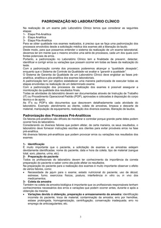 3
PADRONIZAÇÃO NO LABORATÓRIO CLÍNICO
Na realização de um exame pelo Laboratório Clínico temos que considerar as seguintes
etapas:
1- Etapa Pré-Analítica
2- Etapa Analítica
3- Etapa Pós-Analítica
Para se obter qualidade nos exames realizados, é preciso que se faça uma padronização dos
processos envolvidos desde a solicitação médica dos exames até a liberação do laudo.
Deste modo, para que possamos entender o sistema da realização de um exame laboratorial,
devemos ter em mente que o mesmo envolve uma série de processos, cada um dos quais com
fontes potenciais de erros.
Portanto, a padronização no Laboratório Clínico tem a finalidade de prevenir, detectar,
identificar e corrigir erros ou variações que possam ocorrer em todas as fases da realização do
teste.
Com a padronização correta dos processos poderemos alcançar a “qualidade desejada”,
enquanto que o Sistema de Controle da Qualidade vai avaliar e “garantir a qualidade”.
O Sistema de Garantia da Qualidade de um Laboratório Clínico deve englobar as fases pré-
analítica, analítica e pós-analítica dos exames laboratoriais.
A padronização tem por objetivo estabelecer uma maneira padronizada de executar todas as
etapas envolvidas na realização de um determinado exame.
Com a padronização dos processos da realização dos exames é possível assegurar a
monitoração da qualidade dos resultados finais.
Todas as atividades do laboratório devem ser documentadas através de Instrução de Trabalho
(IT) ou Procedimento Operacional Padrão (POP), aprovadas e colocadas à disposição do corpo
técnico e de apoio.
As IT’s ou POP’s são documentos que descrevem detalhadamente cada atividade do
laboratório. Exemplo: atendimento ao cliente, coleta de amostras, limpeza e descarte de
material, manipulação de equipamento, realização dos diversos exames, liberação de laudos.
Padronização dos Processos Pré-Analíticos
Os fatores pré-analíticos são difíceis de monitorar e controlar porque grande parte deles podem
ocorrer fora do laboratório.
Considerando os diversos fatores que podem afetar, de certa maneira, os seus resultados, o
laboratório deve fornecer instruções escritas aos clientes para evitar prováveis erros na fase
pré-analítica.
Há diversos fatores pré-analíticos que podem provocar erros ou variações nos resultados dos
exames:
1- Identificação
É muito importante que o paciente, a solicitação de exames e as amostras estejam
devidamente identificadas: nome do paciente, data e hora da coleta, tipo de material (sangue
total, soro, plasma, urina, etc).
2- Preparação do paciente
Todos os profissionais do laboratório devem ter conhecimento da importância da correta
preparação do paciente e saber como ela pode afetar os resultados.
Na preparação do paciente para a realização dos exames é muito importante observar o efeito
de vários fatores, como:
• Necessidade de jejum para o exame; estado nutricional do paciente; uso de álcool;
estresse; fumo; exercícios físicos; postura; interferência in vitro ou in vivo dos
medicamentos.
3- Coleta da amostra
Também na coleta da amostra biológica é importante que os profissionais responsáveis tenham
conhecimentos necessários dos erros e variações que podem ocorrer antes, durante e após a
obtenção da mesma.
• Variações devido à obtenção, preparação e armazenamento da amostra: identificação
incorreta do paciente; troca de material; contaminação da amostra; erro por hemólise,
estase prolongada, homogeneização, centrifugação; conservação inadequada; erro no
emprego de anticoagulantes; etc.
 