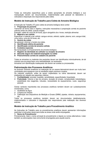 4
Todas as instruções específicas para a coleta apropriada da amostra biológica e sua
manipulação devem ser documentadas, implementadas pelo pessoal do laboratório e
colocadas à disposição dos responsáveis pela coleta.
Modelo de Instrução de Trabalho para Coleta de Amostra Biológica
A Instrução de Trabalho (IT) para coleta da amostra biológica deve conter:
1- Preparação do paciente
Transmitir de forma clara e objetiva, instruções necessárias à preparação correta do paciente
(cliente) antes da coleta, quando exigido.
Exemplo: coleta de urina de 24 horas, jejum obrigatório de x horas, restrição alimentar.
2- Material a ser colhido
Especificar o material a ser colhido: sangue venoso, arterial, capilar, plasma, soro, sangue total,
urina rotina, urina de 24 horas, etc.
3- Horário da coleta
Se aplicável, informar o horário da coleta.
4- Identificação efetiva do paciente
5- Identificação correta da amostra colhida
6- Cuidados especiais
Na manipulação e armazenamento da amostra biológica.
7- Registro da identidade do colhedor ou receptor da amostra
8- Descarte seguro do material empregado na coleta
9- Preenchimento correto do cadastro do paciente
Todas as amostras ou materiais dos pacientes devem ser identificados individualmente, de tal
maneira que se possa fazer uma rastreabilidade, se necessário.
Amostras com identificação inadequada não devem ser aceitas ou processadas.
Padronização dos Processos Analíticos
As diversas variáveis analíticas na realização de um exame laboratorial devem ser muito bem
controladas para assegurar que os resultados sejam precisos e exatos.
Os métodos analíticos, antes de serem implantados na rotina laboratorial, devem ser
analisados em relação aos seguintes critérios:
1- Confiabilidade: precisão, exatidão, sensibilidade, especificidade, linearidade.
2- Praticidade: Volume e tipo de amostra, duração do ensaio, complexidade metodológica,
estabilidade dos reagentes, robustez, necessidade de equipamentos, custo, segurança
pessoal.
Outras variáveis importantes dos processos analíticos também devem ser cuidadosamente
monitoradas, como:
1- Qualidade da Água
2- Limpeza da Vidraria
3- Calibração dos Dispositivos de Medição e Ensaio (DMM): pipetas, vidraria, equipamentos,
etc.
Todos os processos analíticos também devem ser documentados detalhadamente,
implementados e colocados à disposição dos responsáveis pela realização dos diversos
exames.
Modelo de Instrução de Trabalho para Procedimento Analítico
As Instruções de Trabalho para os procedimentos analíticos devem apresentar informações
explícitas e instruções claras para todas as áreas onde serão empregadas.
1- Nome do Procedimento
Primeiramente, listar o nome principal do procedimento e depois os nomes alternativos. Listar
também as abreviações mais comumente empregadas para aquele exame.
 