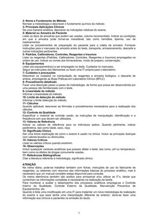 5
2- Nome e Fundamento do Método
Nomear a metodologia e descrever o fundamento químico do método.
3- Principais Aplicações Clínicas
De uma maneira sintética, descrever as indicações médicas do exame.
4- Material ou Amostra do Paciente
Listar os tipos de amostras que podem ser usadas, volume recomendado. Indicar as condições
em que a amostra pode tornar-se inaceitável, tais como hemólise, lipemia, uso de
medicamentos.
Listar os procedimentos de preparação do paciente para a coleta da amostra. Fornecer
instruções para o manuseio da amostra antes do teste, transporte, armazenamento, descarte e
outras indicações pertinentes.
5- Padrões, Calibradores, Controles, Reagentes e Insumos
Listar os reagentes (Padrões, Calibradores, Controles, Reagentes e Insumos) empregados na
ordem de uso. Indicar os nomes dos fornecedores, modo de preparo, conservação.
6- Equipamentos
Listar o(s) equipamento(s) a ser empregado no teste. Cuidados no manuseio.
Seguir as instruções dos fabricantes ou fazer uma IT própria para o laboratório.
7- Cuidados e precauções
Descrever os cuidados na manipulação de reagentes e amostra biológica, o descarte de
ambos, empregando as Boas Práticas em Laboratório Clínico (BPLC).
8- Procedimento detalhado
Fazer uma descrição passo a passo da metodologia, de forma que possa ser desenvolvida por
uma pessoa não familiarizada com o teste.
9- Linearidade do método
Informar a linearidade do método.
10- Limite de detecção do método
Informar o limite detecção do método.
11- Cálculos
Quando aplicável, descrever as fórmulas e procedimentos necessários para a realização dos
cálculos.
12- Controle da Qualidade
Especificar o material de controle usado, as instruções de manipulação, identificação e a
freqüência com que devem ser utilizados.
13- Valores de Referência
Indicar os valores de referência para os indivíduos sadios. Quando pertinente, indicar
parâmetros, tais como idade, sexo, raça.
14- Significado Clínico
Dar uma breve explicação de como o exame é usado na clínica. Incluir as principais doenças
com valores levados ou diminuídos.
15- Valores Críticos
Listar os valores críticos quando existirem.
16- Observações
Incluir quaisquer variáveis analíticas que possam afetar o teste, tais como, pH ou temperatura,
bem como os efeitos de drogas comumente usadas.
17- Referências Bibliográficas
Citar a literatura referente à metodologia, significado clínico.
ATENÇÃO
Na rotina diária, pode-se trabalhar também com fichas, instruções de uso do fabricante de
reagentes, ou sistemas com resumos das informações básicas do processo analítico, mas é
necessário que um manual completo esteja disponível para consulta.
Os meios eletrônicos também são aceitos para armazenar e/ou utilizar as IT’s, desde que
contenham as informações completas e necessárias na realização da tarefa.
Para monitorar e avaliar o desempenho dos processos analíticos emprega-se o Controle
Interno da Qualidade, Controle Externo da Qualidade, Manutenção Preventiva de
Equipamentos, etc.
Quando é feita uma modificação em uma IT para implantar um nova metodologia de realização
do exame e que essa tenha uma interpretação diferente da anterior, deve-se fazer uma
informação aos clínicos e pacientes na emissão do laudo.
 