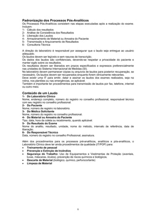 6
Padronização dos Processos Pós-Analíticos
Os Processos Pós-Analíticos consistem nas etapas executadas após a realização do exame.
Incluem:
1- Cálculo dos resultados
2- Análise de Consistência dos Resultados
3- Liberação dos Laudos
4- Armazenamento de Material ou Amostra do Paciente
5- Transmissão e Arquivamento de Resultados
6- Consultoria Técnica
A direção do laboratório é responsável por assegurar que o laudo seja entregue ao usuário
adequado.
Os laudos devem ser legíveis e sem rasuras de transcrição.
Os dados dos laudos são confidenciais, devendo-se respeitar a privacidade do paciente e
manter sigilo sobre os resultados.
Os resultados devem ser liberados em prazos especificados e expressos preferencialmente
nas unidades do Sistema Internacional de Medidas (SI).
No laboratório devem permanecer cópias ou arquivos de laudos para posterior recuperação, se
necessário. Os laudos devem ser recuperados enquanto forem clinicamente relevantes.
Deve existir uma IT para emitir, datar e assinar os laudos dos exames realizados, seja na
rotina, nos plantões ou nas emergências, se aplicável.
Também é importante ter procedimentos para transmissão de laudos por fax, telefone, internet
ou outro meio.
Conteúdo de um Laudo
1- Do Laboratório Clínico
Nome, endereço completo, número do registro no conselho profissional, responsável técnico
com seu registro no conselho profissional.
2- Do Paciente
Nome, número de registro no laboratório.
3- Do Médico Solicitante
Nome, número do registro no conselho profissional.
4- Do Material ou Amostra do Paciente
Tipo, data, hora da coleta ou recebimento, quando aplicável.
5- Do Resultado do Exame
Nome do analito, resultado, unidade, nome do método, intervalo de referência, data de
liberação.
6- Do Responsável Técnico
Data, número do registro no conselho Profissional, assinatura.
Além dos procedimentos para os processos pré-analíticos, analíticos e pós-analíticos, o
Laboratório Clínico deve ter ainda procedimentos da qualidade (IT/POP) para:
• Treinamento de pessoal
• Prevenção e Extinção de Incêndios
• Segurança do Trabalho: Uso de Equipamentos e Vestimentas de Proteção (aventais,
luvas, máscaras, óculos), prevenção de riscos químicos e biológicos.
• Descarte de Material (biológico, químico, perfurocortante)
• Limpeza de Material
 