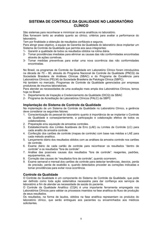 8
SISTEMA DE CONTROLE DA QUALIDADE NO LABORATÓRIO
CLÍNICO
São sistemas para reconhecer e minimizar os erros analíticos no laboratório.
Eles fornecem tanto ao analista quanto ao clínico, critérios para avaliar a performance do
laboratório.
Tem por finalidade a obtenção de resultados confiáveis e seguros.
Para atingir esse objetivo, a equipe de Garantia da Qualidade do laboratório deve implantar um
Sistema de Controle da Qualidade que permita aos seus integrantes:
1- Garantir a qualidade de todos os resultados obtidos na rotina diária.
2- Tomar providências imediatas para eliminar as causas das não conformidades encontradas
através de ações corretivas.
3- Tomar medidas preventivas para evitar uma nova ocorrência das não conformidades
encontradas.
No Brasil, os programas de Controle da Qualidade em Laboratório Clínico foram introduzidos
na década de 70 – 80, através do Programa Nacional de Controle da Qualidade (PNCQ) da
Sociedade Brasileira de Análises Clínicas (SBAC) e do Programa de Excelência para
Laboratórios Clínicos (PELM) da Sociedade Brasileira de Patologia Clínica (SBPC).
Há também no mercado, Programas de Controle da Qualidade gerenciados por empresas
produtoras de insumos laboratoriais.
Para atender as necessidades de uma avaliação mais ampla dos Laboratórios Clínicos, temos
hoje no Brasil:
1- Departamento de Inspeção e Credenciamento da Qualidade (DICQ) da SBAC
2- Programa de Acreditação de Laboratórios Clínicos (PALC) da SBPC
Implantação do Sistema de Controle da Qualidade
Na implantação de um Sistema de Controle da Qualidade no Laboratório Clínico, a gerência
deve considerar os seguintes fatores:
1. Conscientização do pessoal do laboratório quanto à importância de se implantar o Controle
da Qualidade e conseqüentemente, a participação e colaboração efetiva de todos os
colaboradores.
2. Preparação e/ou aquisição de amostras controles.
3. Estabelecimento dos Limites Aceitáveis de Erro (LAE) ou Limites de Controle (LC) para
cada analito da amostra controle.
4. Confecção dos cartões de controle (mapas de controle) com base nas médias e LAE para
cada método analítico.
5. Lançamento diário dos resultados obtidos com as análises da amostra controle nos cartões
de controle.
6. Exame diário de cada cartão de controle para reconhecer os resultados “dentro de
controle” e os resultados “fora de controle”.
7. Análise das possíveis causas dos resultados “fora de controle”: reagentes, padrões,
equipamentos, etc.
8. Correção das causas de “resultados fora de controle”, quando ocorrerem.
9. Exame semanal e mensal dos cartões de controle para detectar tendências, desvios, perda
de precisão, perda de exatidão e, quando detectados proceder as correções indicadas e
tomar providências para evitar nova ocorrência.
Controle da Qualidade
O Controle da Qualidade é um componente do Sistema de Controle da Qualidade, que pode
ser definido como toda ação sistemática necessária para dar confiança aos serviços de
laboratório a fim de atender as necessidade de saúde do paciente.
O Controle da Qualidade Analítico (CQA) é uma importante ferramenta empregada nos
Laboratórios Clínicos para validar os processos inseridos na fase analítica do fluxo de produção
de seus resultados.
Os resultados, na forma de laudos, obtidos na fase analítica representam os produtos do
laboratório clínico, que serão entregues aos pacientes ou encaminhados aos médicos
solicitantes.
 