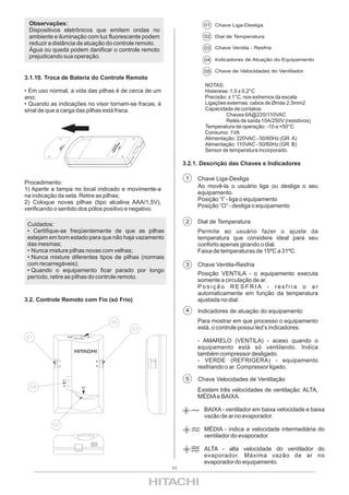 Observações:                                                      01 Chave Liga-Desliga
 Dispositivos eletrônicos que emitem ondas no
 ambiente e iluminação com luz fluorescente podem                  02 Dial de Temperatura
 reduzir a distância de atuação do controle remoto.
 Água ou queda podem danificar o controle remoto                   03 Chave Ventila - Resfria
 prejudicando sua operação.
                                                                   04 Indicadores de Atuação do Equipamento

                                                                   05 Chave de Velocidades do Ventilador
3.1.10. Troca de Bateria do Controle Remoto
                                                                   NOTAS:
• Em uso normal, a vida das pilhas é de cerca de um                Histerese: 1,5 ± 0,2°C
ano;                                                               Precisão: ± 1°C, nos extremos da escala
• Quando as indicações no visor tornam-se fracas, é                Ligações externas: cabos de Ømáx 2,5mm2
sinal de que a carga das pilhas está fraca.                        Capacidade de contatos:
                                                                            Chaves 6A@220/110VAC
                                                                            Relés de saída 10A/250V (resistivos)
                                                                   Temperatura de operação: -10 a +50°C
                                                                   Consumo: 1VA
                                                                   Alimentação: 220VAC - 50/60Hz (GR A)
                                                                   Alimentação: 110VAC - 50/60Hz (GR B)
                                                                   Sensor de temperatura incorporado.

                                                            3.2.1. Descrição das Chaves e Indicadores

                                                             1   Chave Liga-Desliga
Procedimento:
                                                                 Ao movê-la o usuário liga ou desliga o seu
1) Aperte a tampa no local indicado e movimente-a
                                                                 equipamento.
na indicação da seta. Retire as pilhas;
                                                                 Posição “I” - liga o equipamento
2) Coloque novas pilhas (tipo alcalina AAA/1,5V),
                                                                 Posição “O” - desliga o equipamento
verificando o sentido dos pólos positivo e negativo.

 Cuidados:                                                   2   Dial de Temperatura
 • Certifique-se freqüentemente de que as pilhas                 Permite ao usuário fazer o ajuste da
 estejam em bom estado para que não haja vazamento               temperatura que considere ideal para seu
 das mesmas;                                                     conforto apenas girando o dial.
 • Nunca misture pilhas novas com velhas;                        Faixa de temperaturas de 15ºC a 31ºC.
 • Nunca misture diferentes tipos de pilhas (normais
 com recarregáveis);                                         3   Chave Ventila-Resfria
 • Quando o equipamento ficar parado por longo
                                                                 Posição VENTILA - o equipamento executa
 período, retire as pilhas do controle remoto.
                                                                 somente a circulação de ar.
                                                                 Posição RESFRIA - resfria o ar
                                                                 automaticamente em função da temperatura
3.2. Controle Remoto com Fio (só Frio)                           ajustada no dial.
                                                             4   Indicadores de atuação do equipamento
                                                                 Para mostrar em que processo o equipamento
                                                                 está, o controle possui led’s indicadores:

                                                                 - AMARELO (VENTILA) - aceso quando o
                                                                 equipamento está só ventilando. Indica
                                                                 também compressor desligado.
                                                                 - VERDE (REFRIGERA) - equipamento
                                                                 resfriando o ar. Compressor ligado.

                                                             5   Chave Velocidades de Ventilação
                                                                 Existem três velocidades de ventilação: ALTA,
                                                                 MÉDIA e BAIXA.

                                                                   BAIXA - ventilador em baixa velocidade e baixa
                                                                   vazão de ar no evaporador.

                                                                   MÉDIA - indica a velocidade intermediária do
                                                                   ventilador do evaporador.

                                                                   ALTA - alta velocidade do ventilador do
                                                                   evaporador. Máxima vazão de ar no
                                                                   evaporador do equipamento.
                                                       11
 