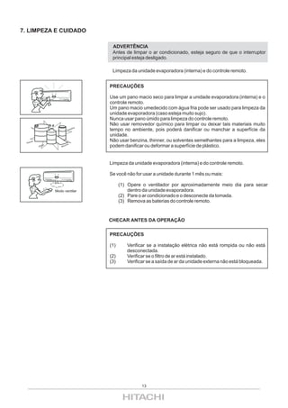 7. LIMPEZA E CUIDADO

                                                   ADVERTÊNCIA
                                                   Antes de limpar o ar condicionado, esteja seguro de que o interruptor
                                                   principal esteja desligado.

                                                   Limpeza da unidade evaporadora (interna) e do controle remoto.


                                                  PRECAUÇÕES

                                                  Use um pano macio seco para limpar a unidade evaporadora (interna) e o
                                                  controle remoto.
                                                  Um pano macio umedecido com água fria pode ser usado para limpeza da
                                                  unidade evaporadora (caso esteja muito sujo).
                                                  Nunca usar pano úmido para limpeza do controle remoto.
                                                  Não usar removedor químico para limpar ou deixar tais materiais muito
                                   Gas
                                       o   lina
                                                  tempo no ambiente, pois poderá danificar ou manchar a superfície da
                                                  unidade.
 Thin
      n   er                                      Não usar benzina, thinner, ou solventes semelhantes para a limpeza, eles
               Álco
                      ol
                              Ben
                                 zina
                                                  podem danificar ou deformar a superfície de plástico.


                                                  Limpeza da unidade evaporadora (interna) e do controle remoto.

                                                  Se você não for usar a unidade durante 1 mês ou mais:

                                                        (1) Opere o ventilador por aproximadamente meio dia para secar
                           Modo ventilar                    dentro da unidade evaporadora.
                                                        (2) Pare o ar condicionado e o desconecte da tomada.
                                                        (3) Remova as baterias do controle remoto.


                                                  CHECAR ANTES DA OPERAÇÃO

                                                  PRECAUÇÕES

                                                  (1)      Verificar se a instalação elétrica não está rompida ou não está
                                                           desconectada.
                                                  (2)      Verificar se o filtro de ar está instalado.
                                                  (3)      Verificar se a saída de ar da unidade externa não está bloqueada.




                                                                 13
 