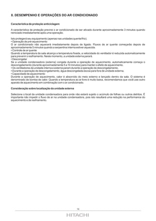 8. DESEMPENHO E OPERAÇÕES DO AR CONDICIONADO

Característica de proteção anticiclagem

A característica de proteção previne o ar condicionado de ser ativado durante aproximadamente 3 minutos quando
reiniciado imediatamente após uma operação.

Isto protegerá seu equipamento (apenas nas unidades quente/frio).
• Operação de pré-aquecimento
O ar condicionado não aquecerá imediatamente depois de ligado. Fluxos de ar quente começarão depois de
aproximadamente 5 minutos quando a serpentina interna estiver aquecida.
• Controle de ar quente
Quando a temperatura da sala alcança a temperatura fixada, a velocidade do ventilador é reduzida automaticamente
para prevenir o resfriamento. Neste momento, a unidade externa parará.
• Descongelar
Se a unidade condensadora (externa) congela durante a operação de aquecimento, automaticamente começa o
descongelamento (durante aproximadamente 5 a 10 minutos) para manter o efeito de aquecimento.
• Os ventiladores da unidade interna e externa param durante a operação de descongelamento.
• Durante a operação de descongelamento, água descongelada escoa para fora de unidade externa.
• Capacidade de aquecimento
Durante a operação de aquecimento, calor é absorvido do meio externo e lançado dentro da sala. O sistema é
denominado de bomba de calor. Quando a temperatura ao ar livre é muito baixa, recomendamos que você use outro
aparato de aquecimento em combinação com o ar condicionado.

Consideração sobre localização da unidade externa

Selecione o local da unidade condensadora para onde não estará sujeito o acúmulo de folhas ou outros detritos. É
importante não impedir o fluxo de ar na unidade condensadora, pois isto resultará uma redução na performance do
aquecimento e de resfriamento.




                                                       14
 
