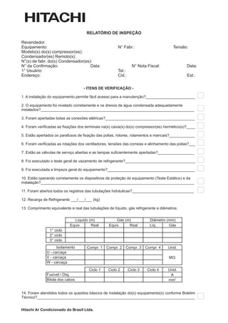 RELATÓRIO DE INSPEÇÃO

Revendedor:
Equipamento:                                            N° Fabr.:                        Tensão:
Modelo(s) do(s) compressor(es):
Condensador(es) Remoto(s):
N°(s) de fabr. do(s) Condensador(es):
N° da Confirmação:                  Data:                         N° Nota Fiscal:              Data:
1° Usuário:                                             Tel.:
Endereço:                                               Cid.:                                  Est.:


                                    - ITENS DE VERIFICAÇÃO -

1. A instalação do equipamento permite fácil acesso para a manutenção?_______________________

2. O equipamento foi nivelado corretamente e os drenos de água condensada adequadamente
instalados?________________________________________________________________________

3. Foram apertadas todas as conexões elétricas?__________________________________________

4. Foram verificadas as fixações dos terminais na(s) caixa(s) do(s) compressor(es) hermético(s)?____

5. Estão apertados os parafusos de fixação das polias, rotores, rolamentos e mancais?____________

6. Foram verificadas as rotações dos ventiladores, tensões das correias e alinhamento das polias?___

7. Estão as válvulas de serviço abertas e as tampas suficientemente apertadas?_________________

8. Foi executado o teste geral de vazamento de refrigerante?_________________________________

9. Foi executada a limpeza geral do equipamento?_________________________________________

10. Estão operando corretamente os dispositivos de proteção do equipamento (Teste Estático) e da
instalação?________________________________________________________________________

11. Foram abertos todos os registros das tubulações hidráulicas?_____________________________

12. Recarga de Refrigerante ___/___/___ (kg)

13. Comprimento equivalente e real das tubulações de líquido, gás refrigerante e diâmetros.


                              Líquido (m)             Gás (m)               Diâmetro (mm)
                            Equiv.     Real       Equiv.    Real            Líq.      Gás
                1° ciclo
                2° ciclo
                3° ciclo
                    Isolamento        Compr. 1   Compr. 2   Compr. 3      Compr. 4   Unid.
              U - carcaça
              V - carcaça                                                            M
              W - carcaça
                                       Ciclo 1    Ciclo 2       Ciclo 3    Ciclo 4   Unid.
              Fusível / Disj.                                                         A
              Bitola dos cabos                                                       mm
                                                                                         2




14. Foram atendidos todos os quesitos básicos de instalação do(s) equipamento(s) conforme Boletim
Técnico?__________________________________________________________________________


Hitachi Ar Condicionado do Brasil Ltda.
 