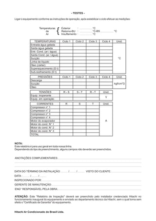 - TESTES -

Ligar o equipamento conforme as instruções de operação, após estabilizar o ciclo efetuar as medições:


                        Temperaturas
                            de
                            Ar
                                       {   Exterior
                                           Retorno-BU
                                           Insuflamento
                                                                        °C
                                                                        °C-BS
                                                                        °C
                                                                                          °C


                TEMPERATURAS               Ciclo 1       Ciclo 2     Ciclo 3    Ciclo 4    Unid.
             Entrada água gelada
             Saída água gelada
             Entr. Cond. (ar / água)
             Saída Cond. (ar / água)
             Sucção                                                                            °C
             Linha de líquido
             Óleo (cárter)
             Superaquecimento (D t)
             Sub-resfriamento (D t)
                  PRESSÕES                 Ciclo 1       Ciclo 2     Ciclo 3    Ciclo 4    Unid.
             Descarga
                                                                                                    2
             Sucção                                                                       kgf/cm G
             Óleo
                    TENSÕES                 R-S           S-T        R-T        Unid.
             Equip. inoperante
                                                                                  V
             Equip. em operação
                 CORRENTES                    R               S        T        Unid.
             Compressor n° 1
             Compressor n° 2
             Compressor n° 3
             Compressor n° 4
             Motor do evaporador                                                  A
             Motor do cond. N° 1
             Motor do cond. N° 2
             Motor do cond. N° 3
             TOTAL


NOTA:
Este relatório é para uso geral em toda nossa linha.
Dependendo do tipo de preenchimento, alguns campos não deverão ser preenchidos.


ANOTAÇÕES COMPLEMENTARES:




DATA DO TÉRMINO DA INSTALAÇÃO:                    /       /        VISTO DO CLIENTE:
DATA :       /      /
INSPECIONADO POR:
GERENTE DE MANUTENÇÃO:
ENG° RESPONSÁVEL PELA OBRA:

ATENÇÃO: Este "Relatório de Inspeção" deverá ser preenchido pelo instalador credenciado Hitachi no
funcionamento inaugural do equipamento e enviado ao departamento técnico da Hitachi, sem o qual torna sem
efeito o "Certificado de Garantia" do equipamento.


Hitachi Ar Condicionado do Brasil Ltda.
 