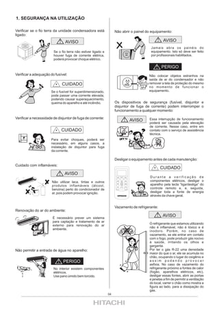 1. SEGURANÇA NA UTILIZAÇÃO

Verificar se o fio terra da unidade condensadora está              Não abrir o painel do equipamento:
ligado:
                                AVISO                                                                             AVISO
                                                                                                          Jamais abra os painéis do
                        Se o fio terra não estiver ligado e                                               equipamento. Isto só deve ser feito
                        houver fuga de corrente elétrica,                                                 por profissionais habilitados.
                        poderá provocar choque elétrico.

                                                                                                                 PERIGO
Verificar a adequação do fusível:                                                                        Não colocar objetos estranhos na
                                                                                                         saída de ar do condensador e não
                              CUIDADO                                                                    remover a tela de proteção do mesmo
                                                                                                         no momento de funcionar o
                       Se o fusível for superdimensionado,                                               equipamento.
                       pode passar uma corrente elevada,
                       podendo causar superaquecimento,
                       queima do aparelho e até incêndio.          Os dispositivos de segurança (fusível, disjuntor e
                                                                   disjuntor de fuga de corrente) podem interromper o
                                                                   funcionamento a qualquer momento:

Verificar a necessidade de disjuntor de fuga de corrente:                                                Essa interrupção de funcionamento
                                                                                                 AVISO
                                                                                                         poderá ser causada pela elevação
                                                                                                         de corrente. Nesse caso, entre em
                             CUIDADO                                                                     contato com o serviço de assistência
                                                                                                         técnica.
                       Para evitar choques, poderá ser
                       necessário, em alguns casos, a
                       instalação de disjuntor para fuga
                       da corrente.

                                                                   Desligar o equipamento antes de cada manutenção:
Cuidado com inflamáveis:
                                                                                                                CUIDADO
                               AVISO
                                                                    MODE    ON/OFF    SPEED              Durante a verificação de
                       Não utilizar laca, tintas e outros           SLEEP   TEMP.      SEND
                                                                                                         componentes elétricos, desligar o
                       produtos inflamáveis (álcool,
                                                                    HOUR              SWEEP
                                                                                                         aparelho pela tecla “liga/desliga” do
                                                                                                         controle remoto e, e, seguida,
                                                                    MIN.    AUTO ON   AUTO OFF




                       benzina) perto do condicionador de           CLOCK              RESET




                       ar, pois podem provocar ignição.                                                  desligar toda a fonte de energia
                                                                                                         através da chave geral.


                                                                   Vazamento de refrigerante:
Renovação do ar do ambiente:
                       É necessário prever um sistema
                                                                                                                  AVISO
                       para captação e tratamento de ar
                                                                                                         O refrigerante que estamos utilizando
                       externo para renovação do ar
                                                                                                         não é inflamável, não é tóxico e é
                       ambiente.
                                                                                                         inodoro. Porém, no caso de
                                                                                                         vazamento, se ele entrar em contato
                                                                                                         com o fogo, pode produzir gás nocivo
                                                                                                         à saúde, irritando os olhos e
                                                                                                         garganta.
Não permitir a entrada de água no aparelho:                                                              Por ter o gás R-22 uma densidade
                                                                                                         maior do que o ar, ele se acumula no
                                                                                                         chão, ocupando o lugar do oxigênio e
                              PERIGO                                                                     assim podendo provocar
                                                                                                         asfixia. No caso de vazamento do
                        No interior existem componentes                                                  refrigerante próximo a fontes de calor
                        elétricos.                                                                       (fogão, aparelhos elétricos, etc),
                        Use pano úmido bem torcido.                                                      desligar essas fontes, abrir as portas
                                                                                                         e janelas a fim de permitir a ventilação
                                                                                                         do local, varrer o chão como mostra a
                                                                                                         figura ao lado, para a dissipação do
                                                                                                         gás.
                                                              04
 