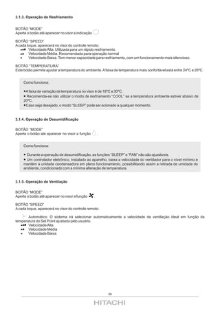 3.1.3. Operação de Resfriamento


BOTÃO “MODE”
Aperte o botão até aparecer no visor a indicação

BOTÃO “SPEED”
A cada toque, aparecerá no visor do controle remoto:
        Velocidade Alta. Utilizada para um rápido resfriamento.
        Velocidade Média. Recomendada para operação normal
        Velocidade Baixa. Tem menor capacidade para resfriamento, com um funcionamento mais silencioso.

BOTÃO “TEMPERATURA”
Este botão permite ajustar a temperatura do ambiente. A faixa de temperatura mais confortável está entre 24ºC e 26ºC.


     Como funciona:

      A faixa de variação de temperatura no visor é de 18ºC a 30ºC.
       Recomenda-se não utilizar o modo de resfriamento “COOL” se a temperatura ambiente estiver abaixo de
     20ºC.
      Caso seja desejado, o modo “SLEEP” pode ser acionado a qualquer momento.


3.1.4. Operação de Desumidificação

BOTÃO “MODE”
Aperte o botão até aparecer no visor a função          .


     Como funciona:

      Durante a operação de desumidificação, as funções “SLEEP” e “FAN” não são ajustáveis.
      Um controlador eletrônico, instalado ao aparelho, baixa a velocidade do ventilador para o nível mínimo e
     mantém a unidade condensadora em pleno funcionamento, possibilitando assim a retirada de umidade do
     ambiente, condicionado com a mínima alteração de temperatura.


3.1.5. Operação de Ventilação

BOTÃO “MODE”
Aperte o botão até aparecer no visor a função      .

BOTÃO “SPEED”
A cada toque, aparecerá no visor do controle remoto:

       Automático. O sistema irá selecionar automaticamente a velocidade de ventilação ideal em função da
temperatura do Set Point ajustada pelo usuário.
       Velocidade Alta
       Velocidade Média
       Velocidade Baixa




                                                           08
 