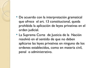    De acuerdo con la interpretación gramatical
    que ofrece el art. 13 constitucional, queda
    prohibida la aplicación de leyes privativas en el
    orden judicial.
   La Suprema Corte de Justicia de la Nación
    resolvió en el sentido de que no deben
    aplicarse las leyes privativas en ninguno de los
    ordenes establecidos, como en materia civil,
    penal o administrativo.
 