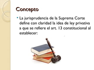 Concepto
   La jurisprudencia de la Suprema Corte
    define con claridad la idea de ley privativa
    a que se refiere el art. 13 constitucional al
    establecer:
 