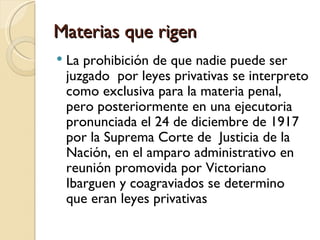 Materias que rigen
   La prohibición de que nadie puede ser
    juzgado por leyes privativas se interpreto
    como exclusiva para la materia penal,
    pero posteriormente en una ejecutoria
    pronunciada el 24 de diciembre de 1917
    por la Suprema Corte de Justicia de la
    Nación, en el amparo administrativo en
    reunión promovida por Victoriano
    Ibarguen y coagraviados se determino
    que eran leyes privativas
 
