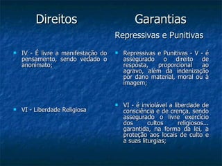 Direitos  Garantias   Repressivas e Punitivas   IV - É livre a manifestação do pensamento, sendo vedado o anonimato; VI - Liberdade Religiosa Repressivas e Punitivas - V - é assegurado o direito de resposta, proporcional ao agravo, além da indenização por dano material, moral ou à imagem;  VI - é inviolável a liberdade de consciência e de crença, sendo assegurado o livre exercício dos cultos religiosos... garantida, na forma da lei, a proteção aos locais de culto e a suas liturgias; 