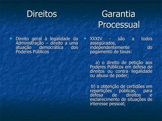 Direitos  Garantia   Processual Direito geral à legalidade da Administração – direito a uma atuação democrática dos Poderes Públicos XXXIV - são a todos assegurados, independentemente do pagamento de taxas: a) o direito de petição aos Poderes Públicos em defesa de direitos ou contra ilegalidade ou abuso de poder; b) a obtenção de certidões em repartições públicas, para defesa de direitos e esclarecimento de situações de interesse pessoal; 