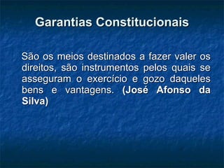 Garantias Constitucionais São os meios destinados a fazer valer os direitos, são instrumentos pelos quais se asseguram o exercício e gozo daqueles bens e vantagens.  (José Afonso da Silva) 