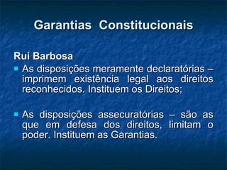 Garantias  Constitucionais Rui Barbosa As disposições meramente declaratórias – imprimem existência legal aos direitos reconhecidos. Instituem os Direitos; As disposições assecuratórias – são as que em defesa dos direitos, limitam o poder. Instituem as Garantias. 