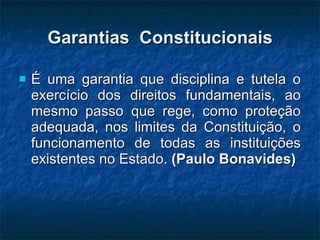 Garantias  Constitucionais É uma garantia que disciplina e tutela o exercício dos direitos fundamentais, ao mesmo passo que rege, como proteção adequada, nos limites da Constituição, o funcionamento de todas as instituições existentes no Estado.  (Paulo Bonavides) 