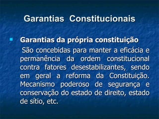 Garantias  Constitucionais Garantias da própria constituição  São concebidas para manter a eficácia e permanência da ordem constitucional contra fatores desestabilizantes, sendo em geral a reforma da Constituição. Mecanismo poderoso de segurança e conservação do estado de direito, estado de sítio, etc. 