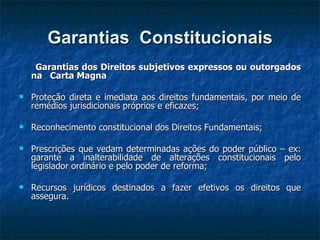 Garantias  Constitucionais Garantias dos Direitos subjetivos expressos ou outorgados na  Carta Magna  Proteção direta e imediata aos direitos fundamentais, por meio de remédios jurisdicionais próprios e eficazes; Reconhecimento constitucional dos Direitos Fundamentais; Prescrições que vedam determinadas ações do poder público – ex: garante a inalterabilidade de alterações constitucionais pelo legislador ordinário e pelo poder de reforma; Recursos jurídicos destinados a fazer efetivos os direitos que assegura. 