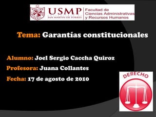 Tema: Garantías constitucionales
Alumno: Joel Sergio Caccha Quiroz
Profesora: Juana Collantes
Fecha: 17 de agosto de 2010
 