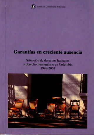 Comisión Colombiana de Juristas




Garantías en creciente ausencia
      Situación de derechos humanos
    y derecho humanitario en Colombia
                1997-2003
 