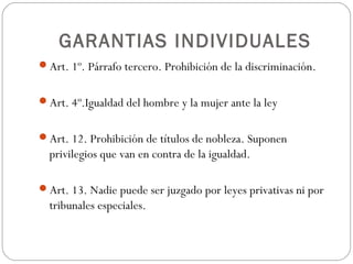 GARANTIAS INDIVIDUALES
Art. 1º. Párrafo tercero. Prohibición de la discriminación.
Art. 4º.Igualdad del hombre y la mujer ante la ley
Art. 12. Prohibición de títulos de nobleza. Suponen
privilegios que van en contra de la igualdad.
Art. 13. Nadie puede ser juzgado por leyes privativas ni por
tribunales especiales.
 